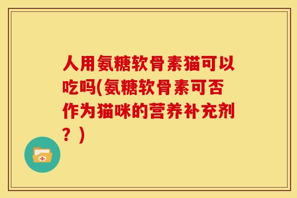 人用氨糖软骨素猫可以吃吗(氨糖软骨素可否作为猫咪的营养补充剂？)