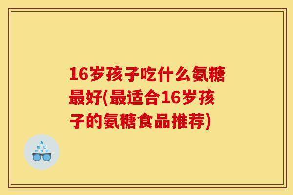 16岁孩子吃什么氨糖最好(最适合16岁孩子的氨糖食品推荐)