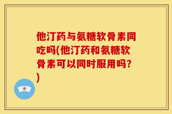 他汀药与氨糖软骨素同吃吗(他汀药和氨糖软骨素可以同时服用吗?) 他汀药与氨糖软骨素同吃吗(他汀药和氨糖软骨素可以同时服用吗?)
