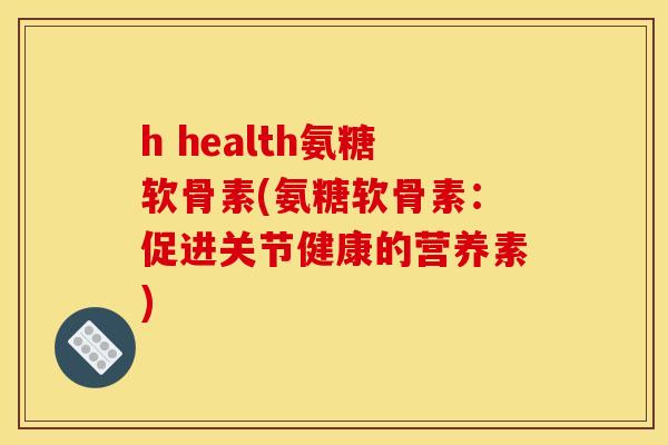 h health氨糖软骨素(氨糖软骨素：促进关节健康的营养素)