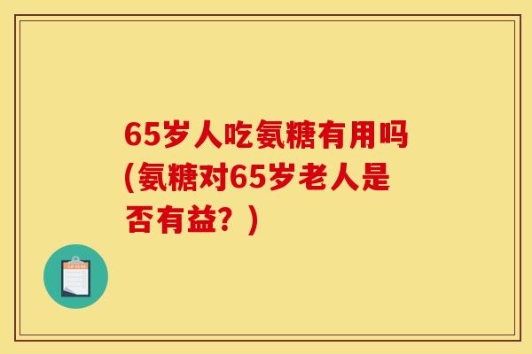 65岁人吃氨糖有用吗(氨糖对65岁老人是否有益？)