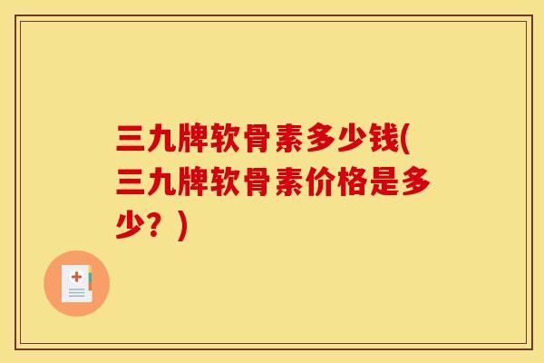 三九牌软骨素多少钱(三九牌软骨素价格是多少？)