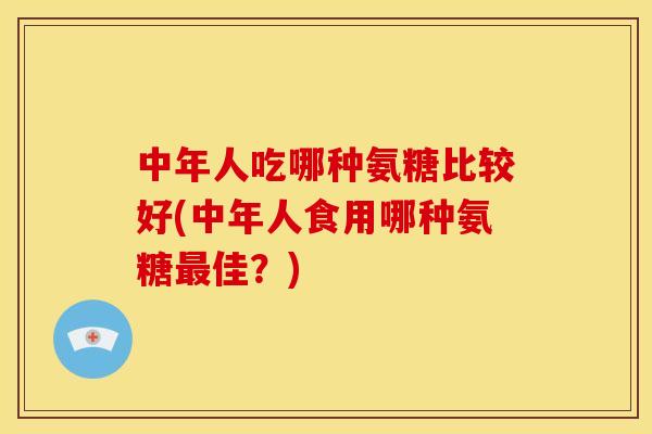中年人吃哪种氨糖比较好(中年人食用哪种氨糖佳?) 中年人吃哪种氨糖比较好(中年人食用哪种氨糖佳?)