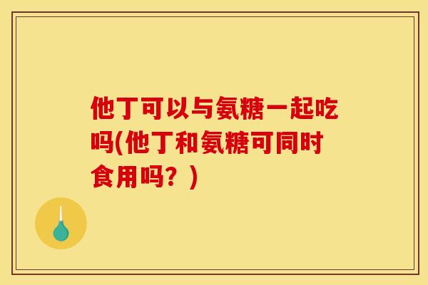 他丁可以与氨糖一起吃吗(他丁和氨糖可同时食用吗？)