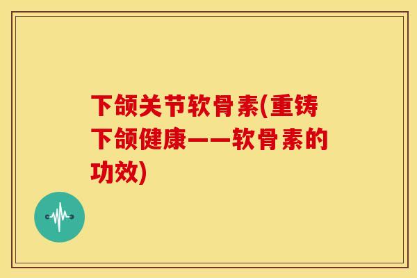 下颌关节软骨素(重铸下颌健康——软骨素的功效)