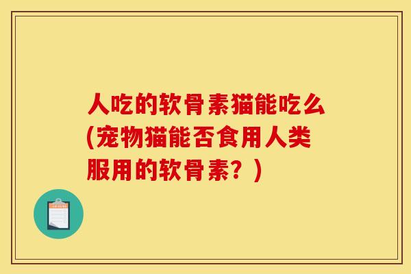 人吃的软骨素猫能吃么(宠物猫能否食用人类服用的软骨素？)