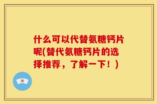 什么可以代替氨糖钙片呢(替代氨糖钙片的选择推荐，了解一下！)