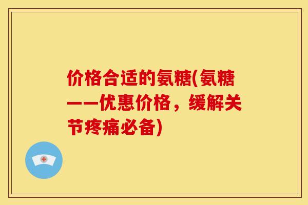 价格合适的氨糖(氨糖——优惠价格，缓解关节疼痛必备)