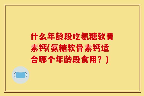 什么年龄段吃氨糖软骨素钙(氨糖软骨素钙适合哪个年龄段食用?) 什么年龄段吃氨糖软骨素钙(氨糖软骨素钙适合哪个年龄段食用?)