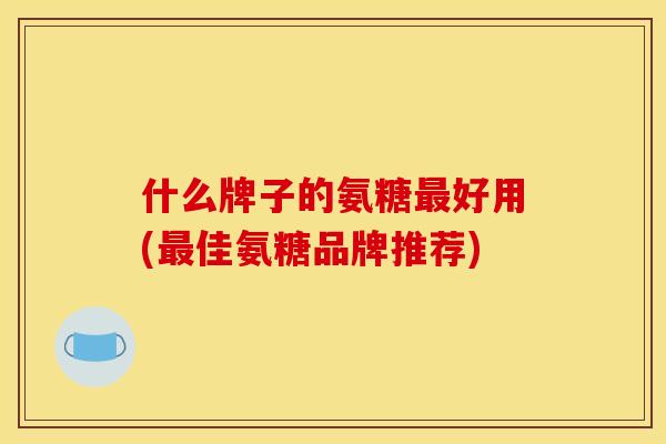 什么牌子的氨糖最好用(最佳氨糖品牌推荐)