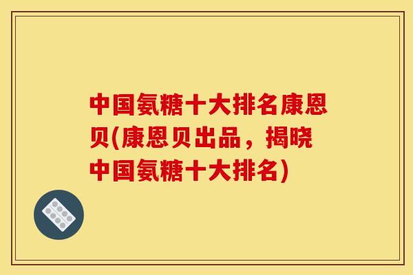 中国氨糖十大排名康恩贝(康恩贝出品，揭晓中国氨糖十大排名)