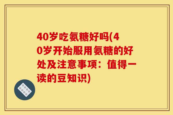 40岁吃氨糖好吗(40岁开始服用氨糖的好处及注意事项：值得一读的豆知识)