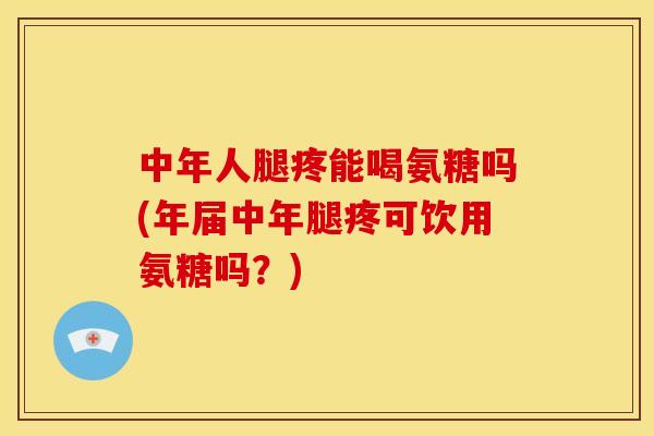 中年人腿疼能喝氨糖吗(年届中年腿疼可饮用氨糖吗?) 中年人腿疼能喝氨糖吗(年届中年腿疼可饮用氨糖吗?)