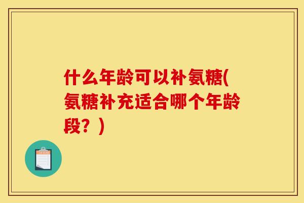 什么年龄可以补氨糖(氨糖补充适合哪个年龄段?) 什么年龄可以补氨糖(氨糖补充适合哪个年龄段?)
