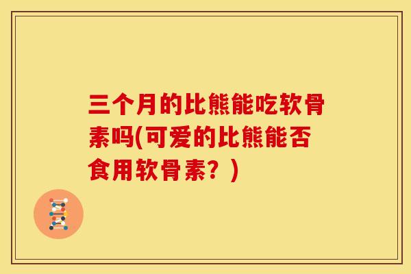 三个月的比熊能吃软骨素吗(可爱的比熊能否食用软骨素？)