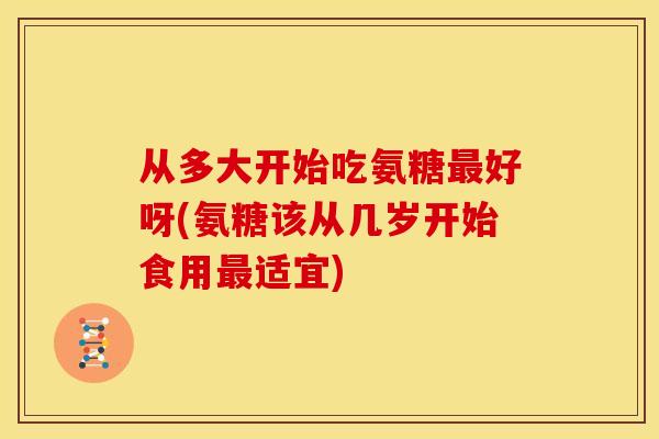 从多大开始吃氨糖最好呀(氨糖该从几岁开始食用最适宜)
