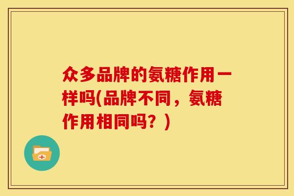 众多品牌的氨糖作用一样吗(品牌不同，氨糖作用相同吗？)