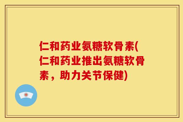 仁和药业氨糖软骨素(仁和药业推出氨糖软骨素，助力关节保健)