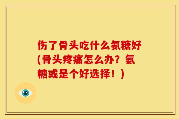 伤了骨头吃什么氨糖好(骨头疼痛怎么办？氨糖或是个好选择！)