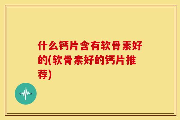 什么钙片含有软骨素好的(软骨素好的钙片推荐)