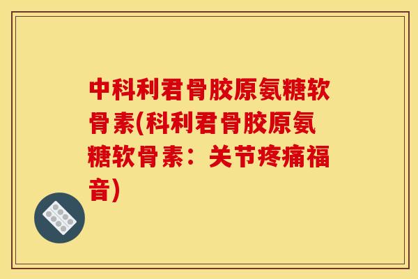 中科利君骨胶原氨糖软骨素(科利君骨胶原氨糖软骨素：关节疼痛福音)