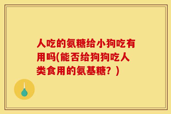 人吃的氨糖给小狗吃有用吗(能否给狗狗吃人类食用的氨基糖？)