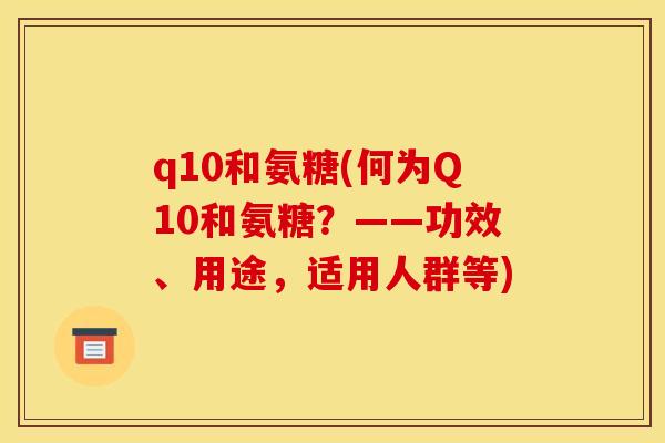 q10和氨糖(何为Q10和氨糖?——功效、用途,适用人群等) q10和氨糖(何为Q10和氨糖?——功效、用途,适用人群等)