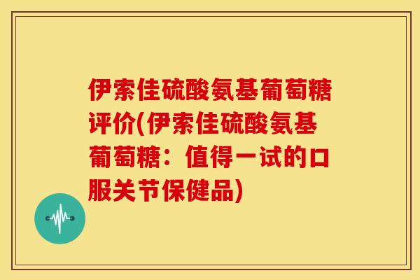 伊索佳硫酸氨基葡萄糖评价(伊索佳硫酸氨基葡萄糖：值得一试的口服关节保健品)