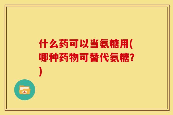 什么药可以当氨糖用(哪种药物可替代氨糖？)