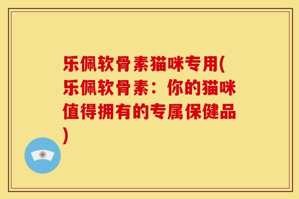 乐佩软骨素猫咪专用(乐佩软骨素：你的猫咪值得拥有的专属保健品)