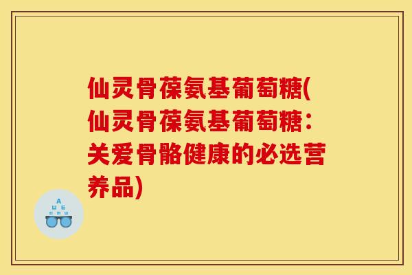 仙灵骨葆氨基葡萄糖(仙灵骨葆氨基葡萄糖：关爱骨骼健康的必选营养品)