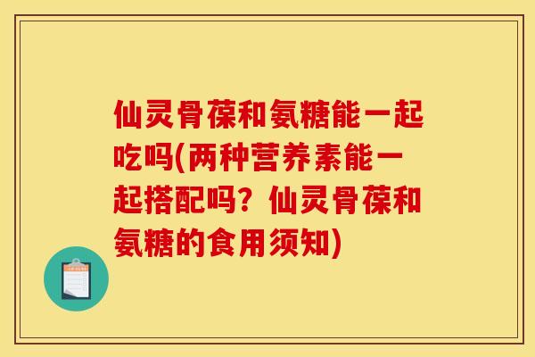 仙灵骨葆和氨糖能一起吃吗(两种营养素能一起搭配吗？仙灵骨葆和氨糖的食用须知)