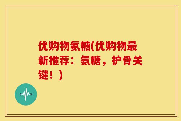 优购物氨糖(优购物新推荐：氨糖，护骨关键！)