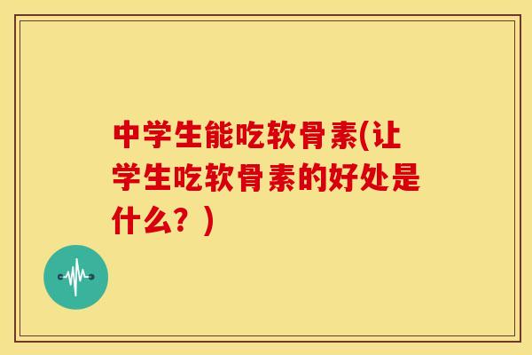 中学生能吃软骨素(让学生吃软骨素的好处是什么？)
