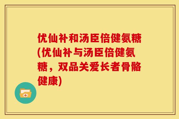 优仙补和汤臣倍健氨糖(优仙补与汤臣倍健氨糖，双品关爱长者骨骼健康)