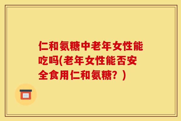仁和氨糖中老年女性能吃吗(老年女性能否安全食用仁和氨糖？)