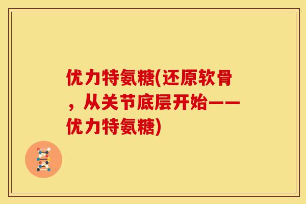 优力特氨糖(还原软骨，从关节底层开始——优力特氨糖)