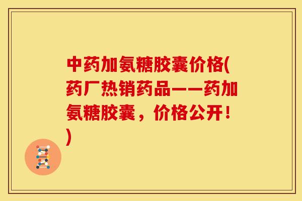 中药加氨糖胶囊价格(药厂热销药品——药加氨糖胶囊，价格公开！)