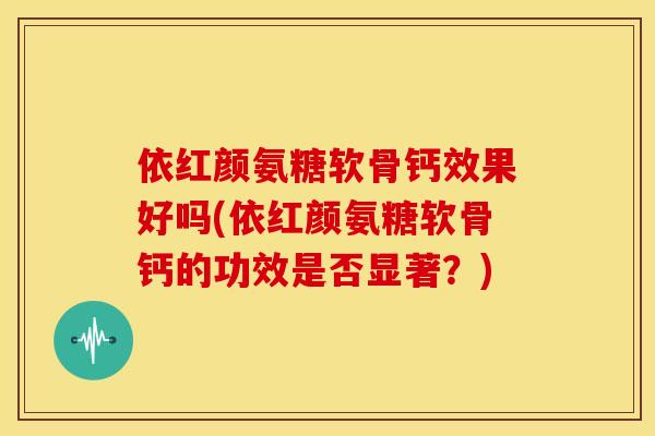 依红颜氨糖软骨钙效果好吗(依红颜氨糖软骨钙的功效是否显著？)