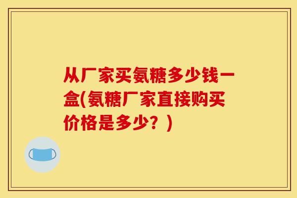从厂家买氨糖多少钱一盒(氨糖厂家直接购买价格是多少？)