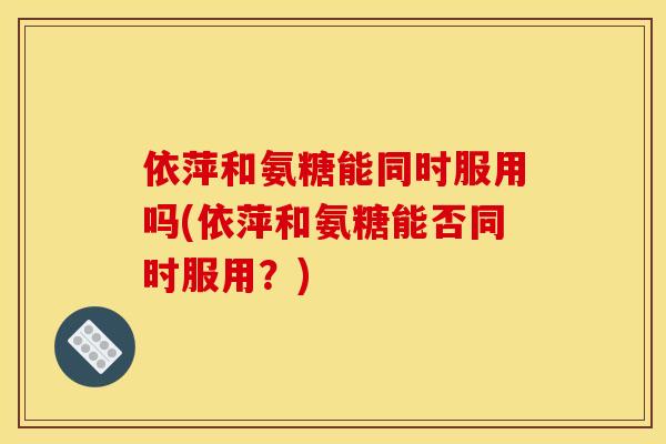 依萍和氨糖能同时服用吗(依萍和氨糖能否同时服用？)