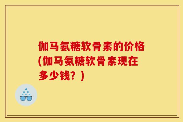 伽马氨糖软骨素的价格(伽马氨糖软骨素现在多少钱？)