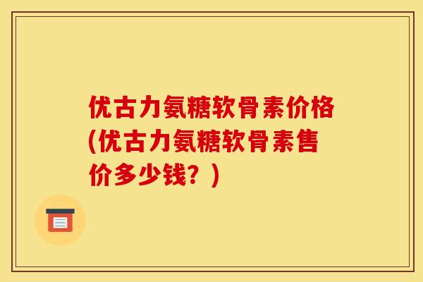 优古力氨糖软骨素价格(优古力氨糖软骨素售价多少钱？)