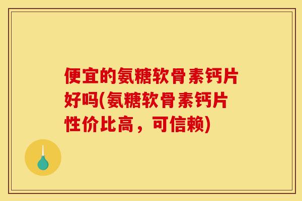 便宜的氨糖软骨素钙片好吗(氨糖软骨素钙片性价比高，可信赖)