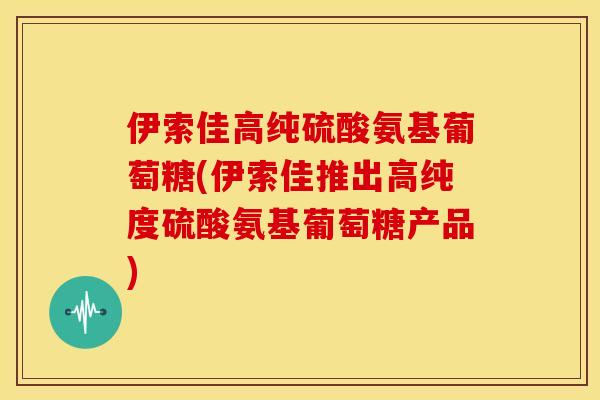 伊索佳高纯硫酸氨基葡萄糖(伊索佳推出高纯度硫酸氨基葡萄糖产品)