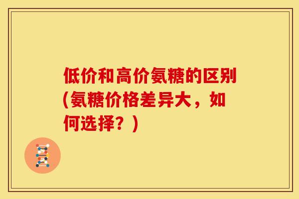 低价和高价氨糖的区别(氨糖价格差异大,如何选择?) 低价和高价氨糖的区别(氨糖价格差异大,如何选择?)