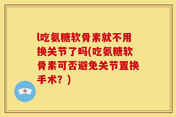 l吃氨糖软骨素就不用换关节了吗(吃氨糖软骨素可否避免关节置换手术？)