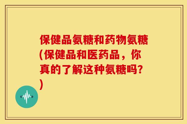 保健品氨糖和氨糖(保健品和医药品，你真的了解这种氨糖吗？)