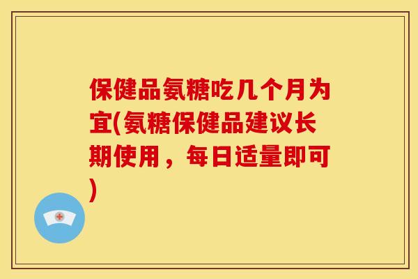 保健品氨糖吃几个月为宜(氨糖保健品建议长期使用，每日适量即可)
