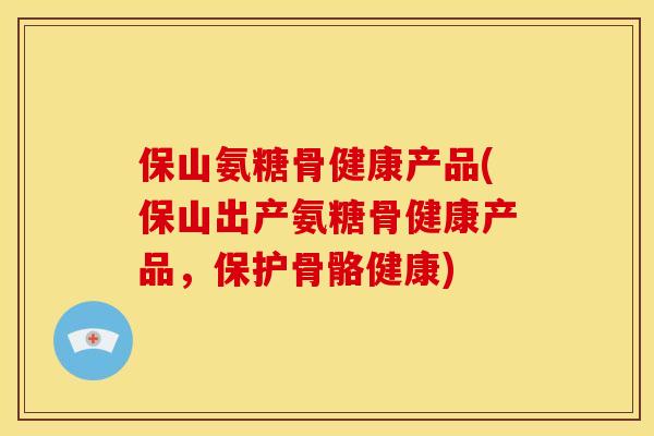 保山氨糖骨健康产品(保山出产氨糖骨健康产品，保护骨骼健康)